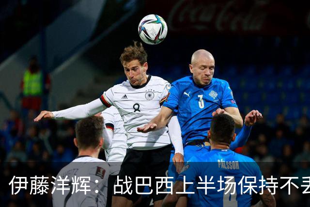 伊藤洋辉：战巴西上半场保持不丢球，下半场自然会有可乘之机